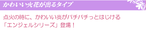 点火の時に、かわいい炎がパチパチっとはじける「エンジェルシリーズ」登場!